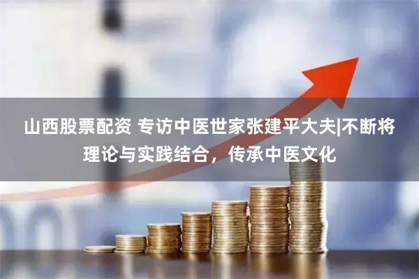 山西股票配资 专访中医世家张建平大夫|不断将理论与实践结合，传承中医文化