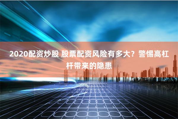2020配资炒股 股票配资风险有多大？警惕高杠杆带来的隐患