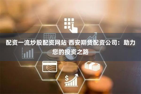 配资一流炒股配资网站 西安期货配资公司：助力您的投资之路
