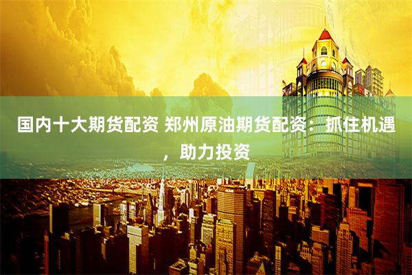 国内十大期货配资 郑州原油期货配资：抓住机遇，助力投资