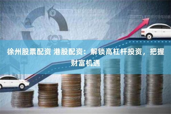 徐州股票配资 港股配资：解锁高杠杆投资，把握财富机遇
