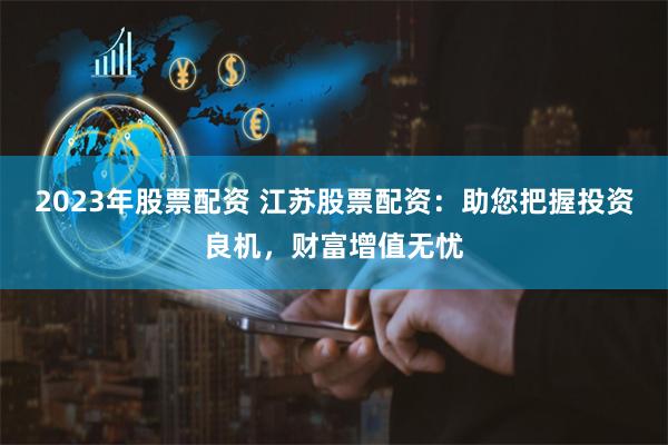 2023年股票配资 江苏股票配资：助您把握投资良机，财富增值无忧