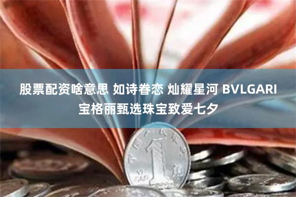 股票配资啥意思 如诗眷恋 灿耀星河 BVLGARI宝格丽甄选珠宝致爱七夕