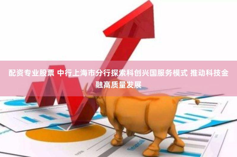 配资专业股票 中行上海市分行探索科创兴国服务模式 推动科技金融高质量发展