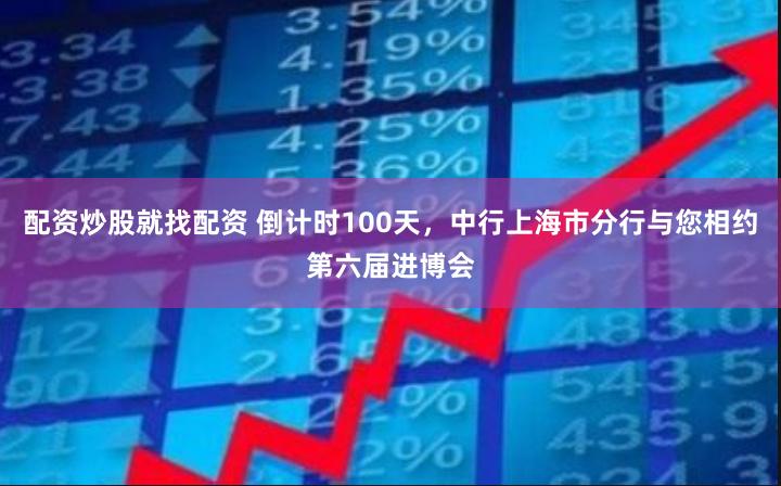 配资炒股就找配资 倒计时100天，中行上海市分行与您相约第六届进博会