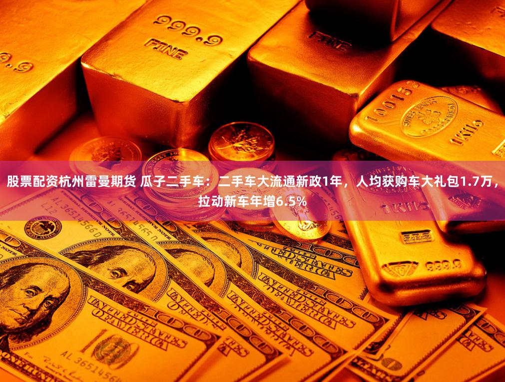 股票配资杭州雷曼期货 瓜子二手车：二手车大流通新政1年，人均获购车大礼包1.7万，拉动新车年增6.5%