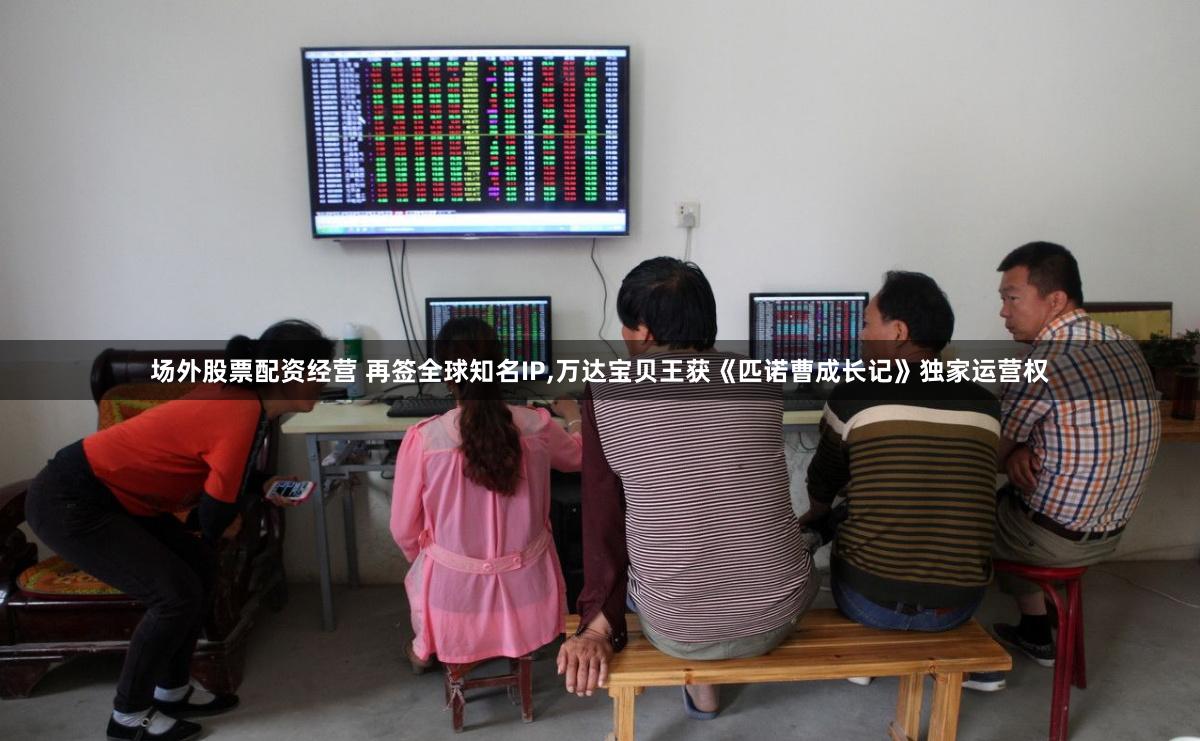 场外股票配资经营 再签全球知名IP,万达宝贝王获《匹诺曹成长记》独家运营权