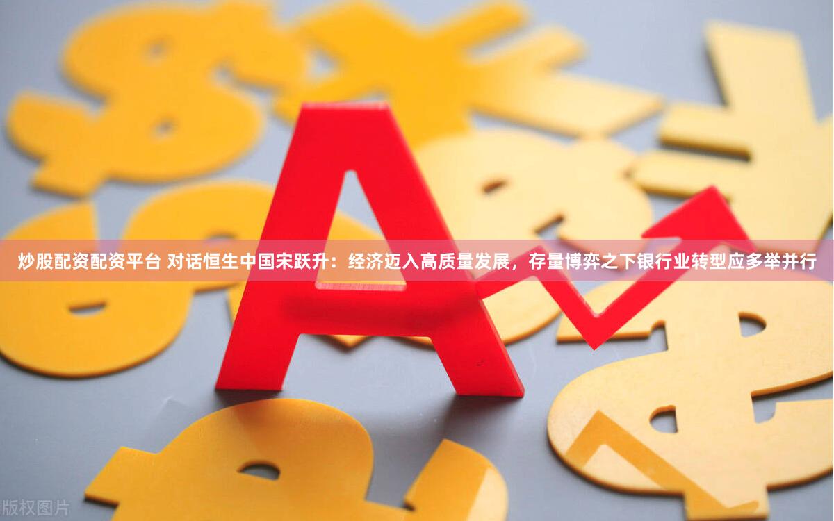 炒股配资配资平台 对话恒生中国宋跃升：经济迈入高质量发展，存量博弈之下银行业转型应多举并行