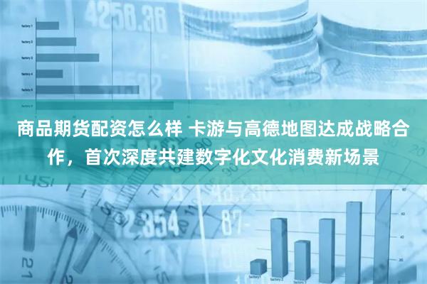 商品期货配资怎么样 卡游与高德地图达成战略合作，首次深度共建数字化文化消费新场景