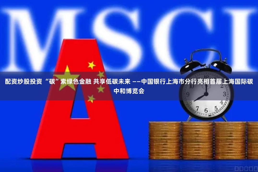 配资炒股投资 “碳”索绿色金融 共享低碳未来 ——中国银行上海市分行亮相首届上海国际碳中和博览会