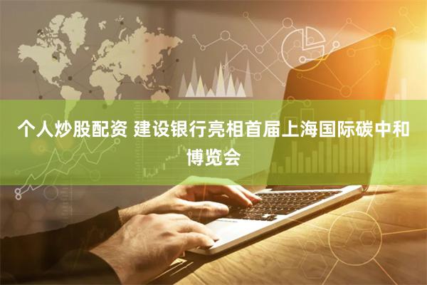 个人炒股配资 建设银行亮相首届上海国际碳中和博览会