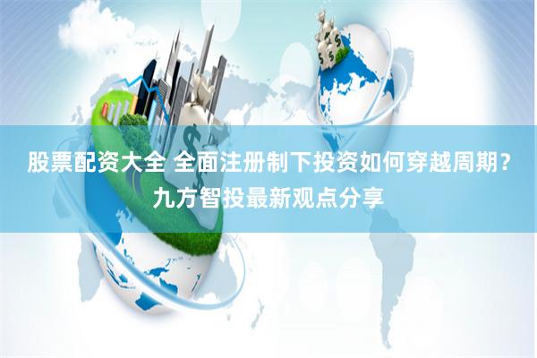 股票配资大全 全面注册制下投资如何穿越周期？九方智投最新观点分享