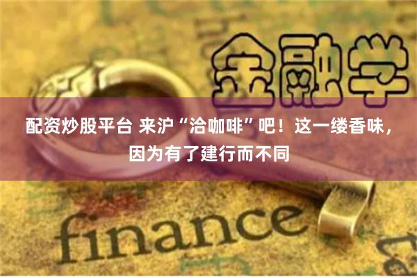 配资炒股平台 来沪“洽咖啡”吧！这一缕香味，因为有了建行而不同