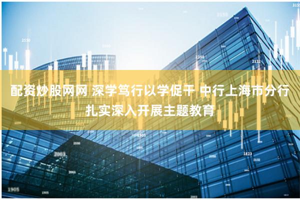 配资炒股网网 深学笃行以学促干 中行上海市分行扎实深入开展主题教育