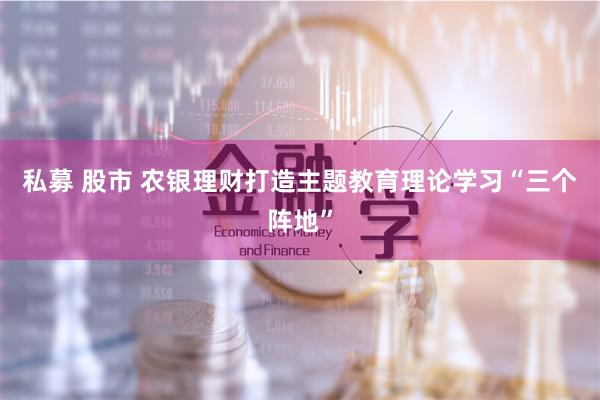 私募 股市 农银理财打造主题教育理论学习“三个阵地”