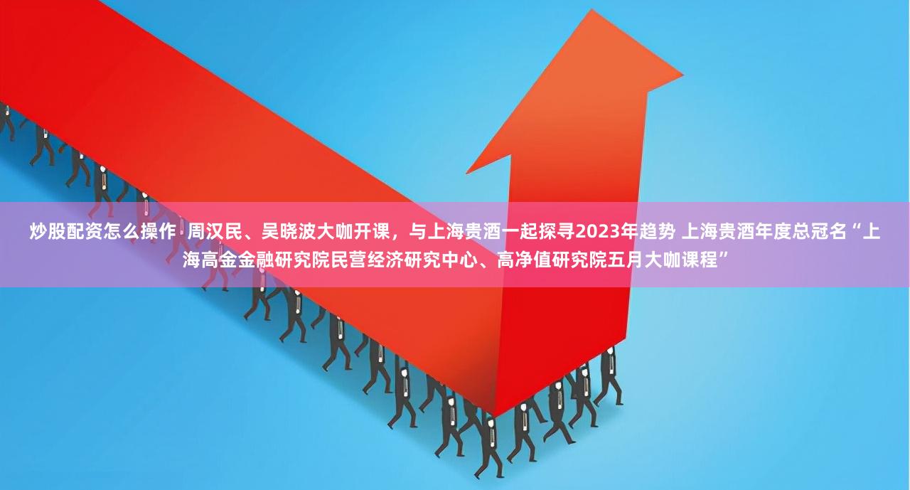 炒股配资怎么操作  周汉民、吴晓波大咖开课，与上海贵酒一起探寻2023年趋势 上海贵酒年度总冠名“上海高金金融研究院民营经济研究中心、高净值研究院五月大咖课程”