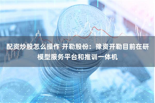 配资炒股怎么操作 开勒股份：豫资开勒目前在研模型服务平台和推训一体机