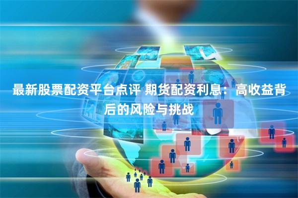 最新股票配资平台点评 期货配资利息：高收益背后的风险与挑战