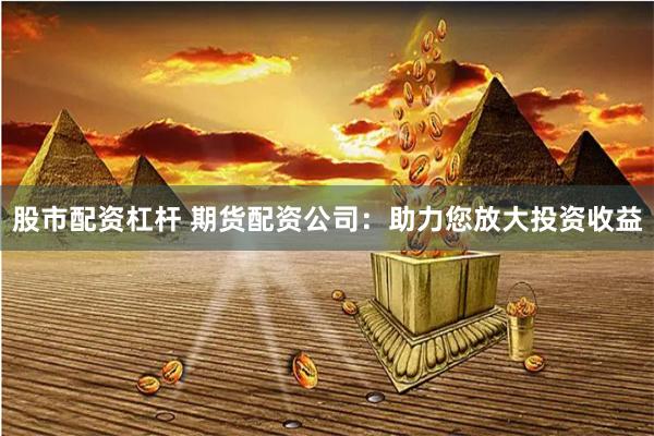 股市配资杠杆 期货配资公司：助力您放大投资收益