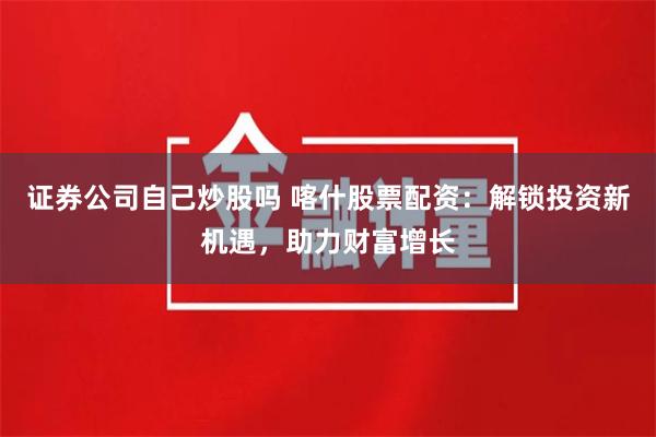 证券公司自己炒股吗 喀什股票配资：解锁投资新机遇，助力财富增长