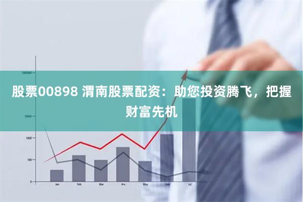 股票00898 渭南股票配资：助您投资腾飞，把握财富先机