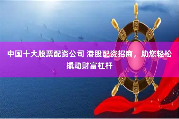 中国十大股票配资公司 港股配资招商，助您轻松撬动财富杠杆